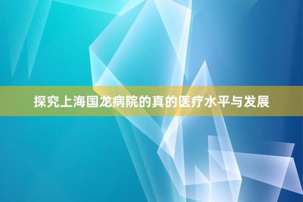 探究上海国龙病院的真的医疗水平与发展