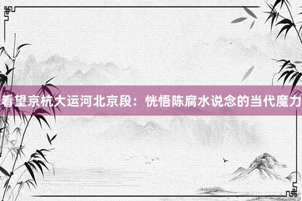 看望京杭大运河北京段：恍悟陈腐水说念的当代魔力